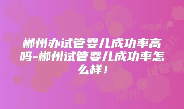 郴州办试管婴儿成功率高吗-郴州试管婴儿成功率怎么样!