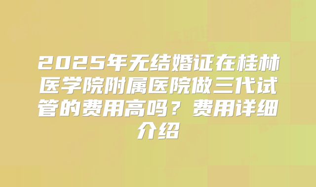 2025年无结婚证在桂林医学院附属医院做三代试管的费用高吗?费用详细介绍