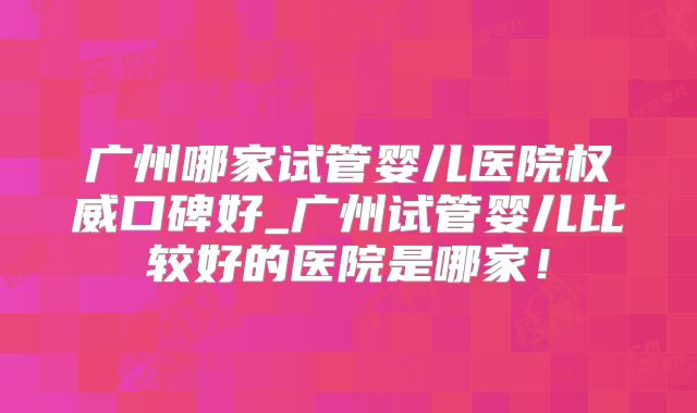 广州哪家试管婴儿医院权威口碑好_广州试管婴儿比较好的医院是哪家!