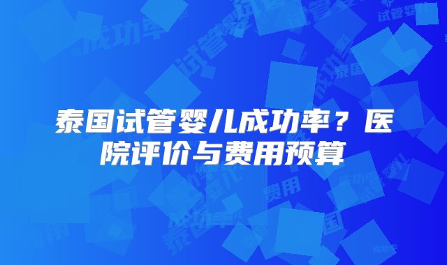 泰国试管婴儿成功率？医院评价与费用预算