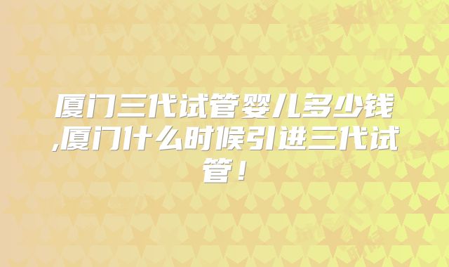 厦门三代试管婴儿多少钱,厦门什么时候引进三代试管！
