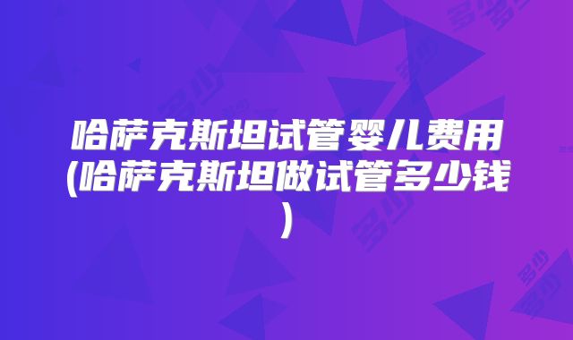 哈萨克斯坦试管婴儿费用(哈萨克斯坦做试管多少钱)
