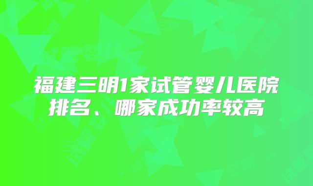 福建三明1家试管婴儿医院排名、哪家成功率较高
