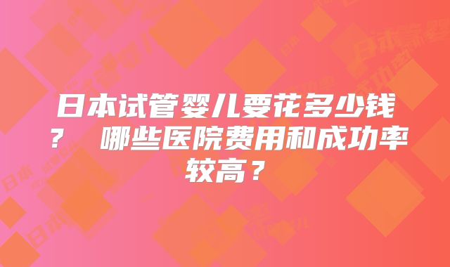 日本试管婴儿要花多少钱? 哪些医院费用和成功率较高?