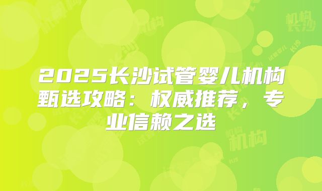 2025长沙试管婴儿机构甄选攻略：权威推荐，专业信赖之选
