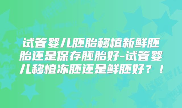 试管婴儿胚胎移植新鲜胚胎还是保存胚胎好-试管婴儿移植冻胚还是鲜胚好？！