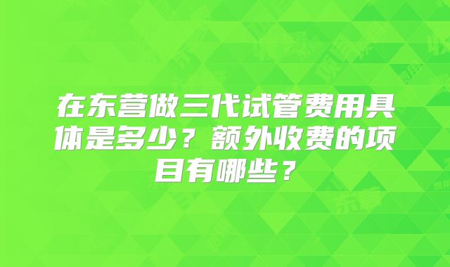 在东营做三代试管费用具体是多少?额外收费的项目有哪些?