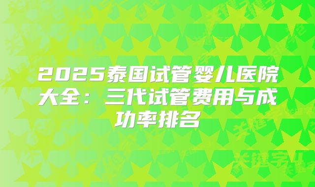 2025泰国试管婴儿医院大全:三代试管费用与成功率排名