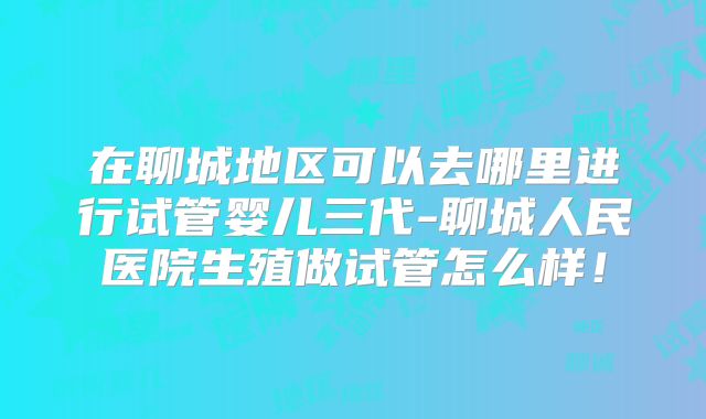 在聊城地区可以去哪里进行试管婴儿三代-聊城人民医院生殖做试管怎么样！