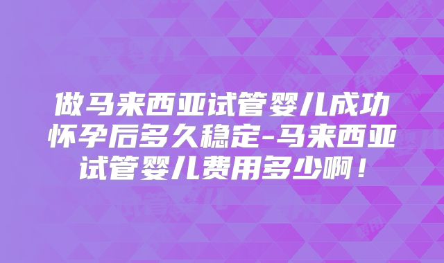 做马来西亚试管婴儿成功怀孕后多久稳定-马来西亚试管婴儿费用多少啊！