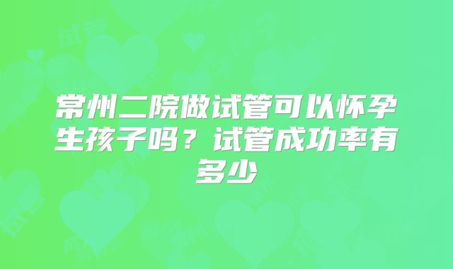常州二院做试管可以怀孕生孩子吗?试管成功率有多少