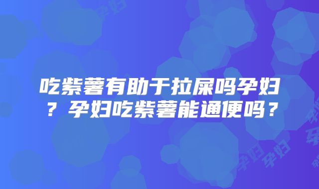 吃紫薯有助于拉屎吗孕妇?孕妇吃紫薯能通便吗?