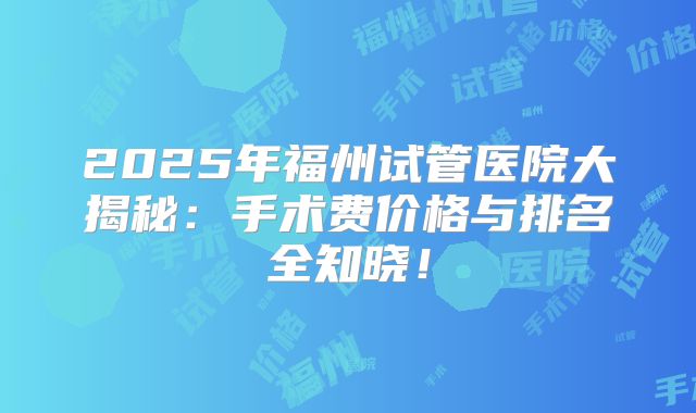 2025年福州试管医院大揭秘：手术费价格与排名全知晓！