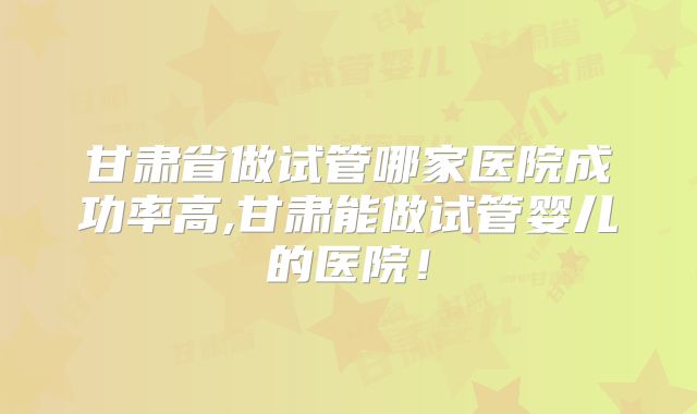 甘肃省做试管哪家医院成功率高,甘肃能做试管婴儿的医院！