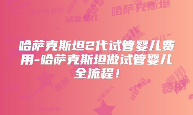 哈萨克斯坦2代试管婴儿费用-哈萨克斯坦做试管婴儿全流程！
