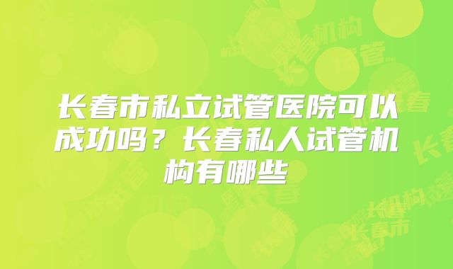 长春市私立试管医院可以成功吗？长春私人试管机构有哪些