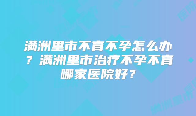 满洲里市不育不孕怎么办?满洲里市治疗不孕不育哪家医院好?