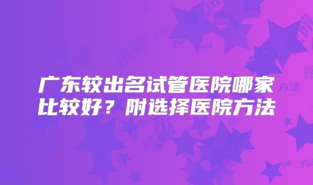 广东较出名试管医院哪家比较好？附选择医院方法