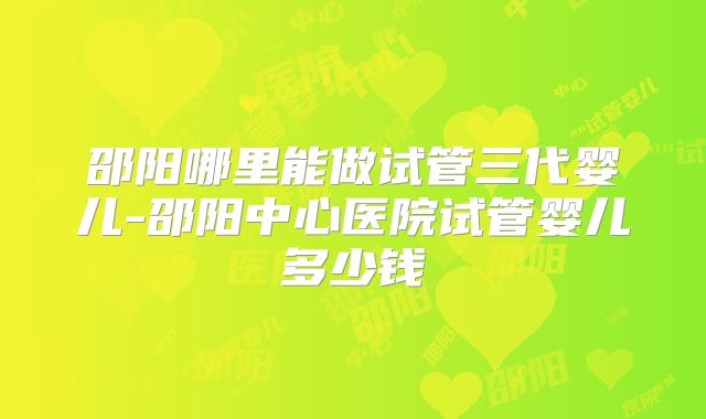 邵阳哪里能做试管三代婴儿-邵阳中心医院试管婴儿多少钱