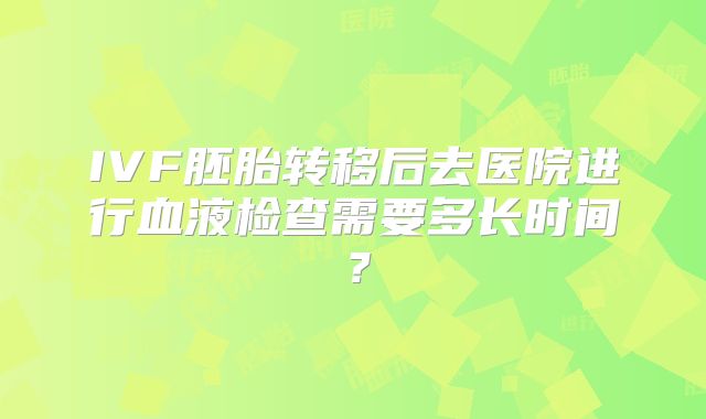 IVF胚胎转移后去医院进行血液检查需要多长时间?
