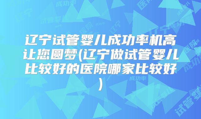 辽宁试管婴儿成功率机高让您圆梦(辽宁做试管婴儿比较好的医院哪家比较好)