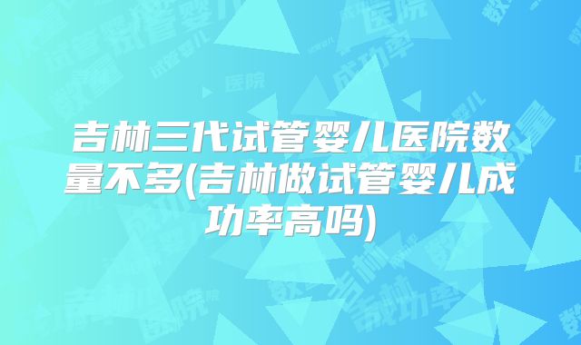 吉林三代试管婴儿医院数量不多(吉林做试管婴儿成功率高吗)