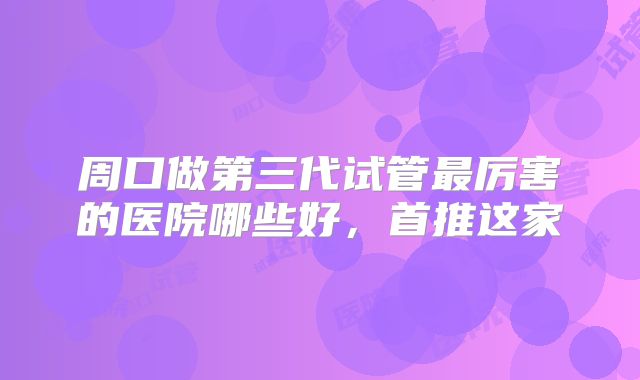 周口做第三代试管最厉害的医院哪些好，首推这家