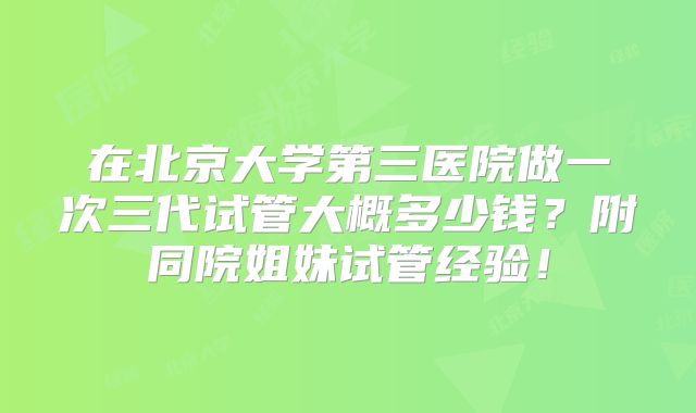 在北京大学第三医院做一次三代试管大概多少钱？附同院姐妹试管经验！