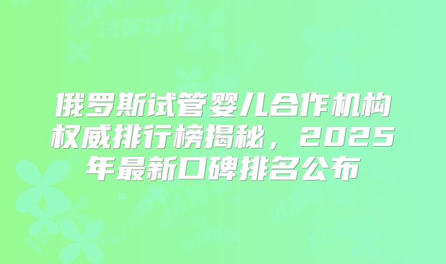 俄罗斯试管婴儿合作机构权威排行榜揭秘，2025年最新口碑排名公布