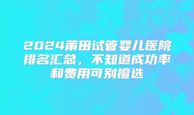 2024莆田试管婴儿医院排名汇总，不知道成功率和费用可别擅选
