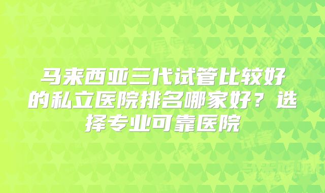 马来西亚三代试管比较好的私立医院排名哪家好？选择专业可靠医院