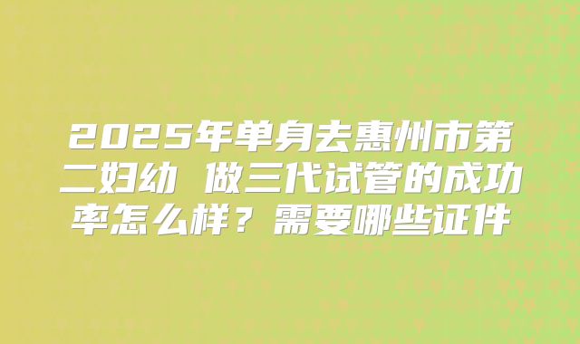 2025年单身去惠州市第二妇幼 做三代试管的成功率怎么样?需要哪些证件