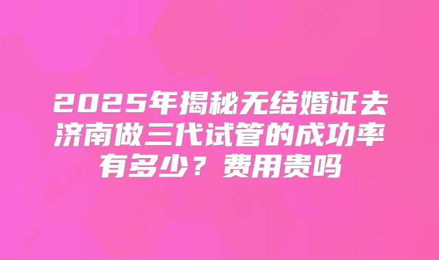 2025年揭秘无结婚证去济南做三代试管的成功率有多少?费用贵吗