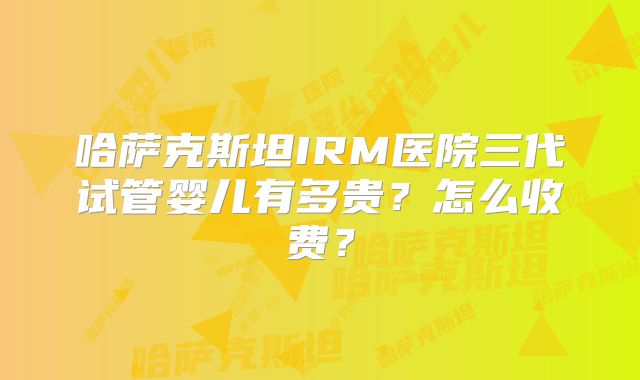 哈萨克斯坦IRM医院三代试管婴儿有多贵？怎么收费？