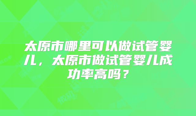 太原市哪里可以做试管婴儿,太原市做试管婴儿成功率高吗?