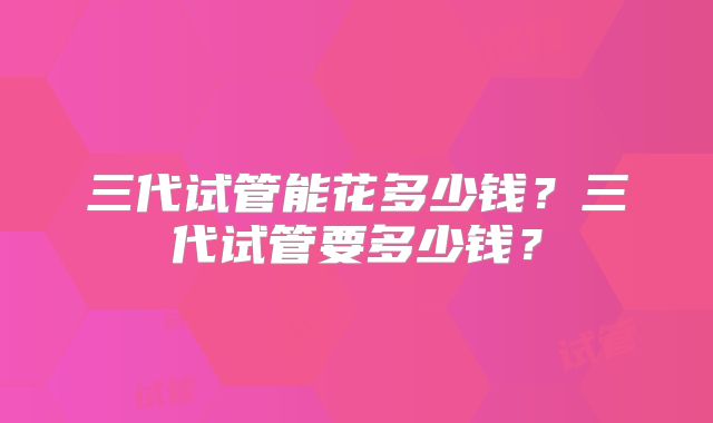 三代试管能花多少钱?三代试管要多少钱?