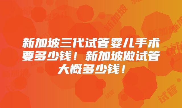 新加坡三代试管婴儿手术要多少钱！新加坡做试管大概多少钱！