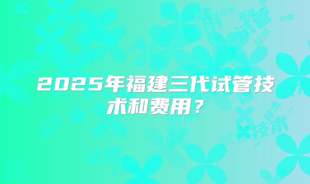 2025年福建三代试管技术和费用？