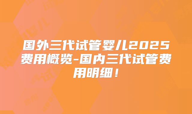 国外三代试管婴儿2025费用概览-国内三代试管费用明细！
