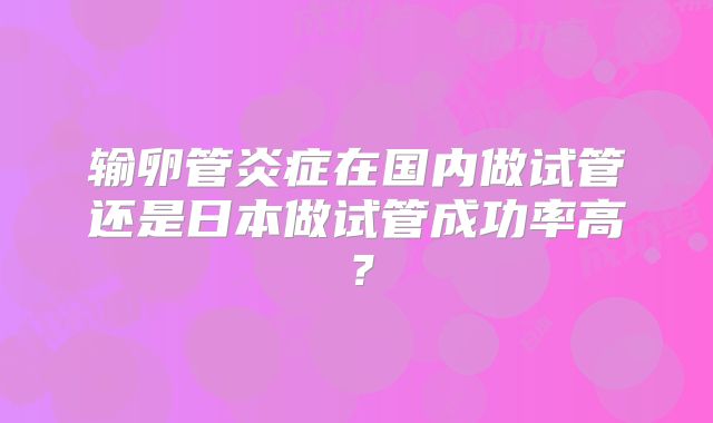 输卵管炎症在国内做试管还是日本做试管成功率高？