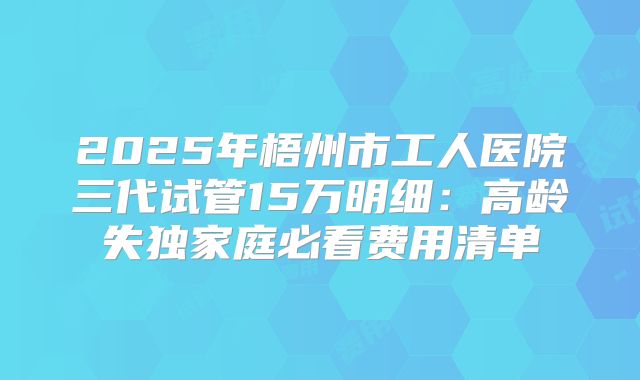 2025年梧州市工人医院三代试管15万明细：高龄失独家庭必看费用清单