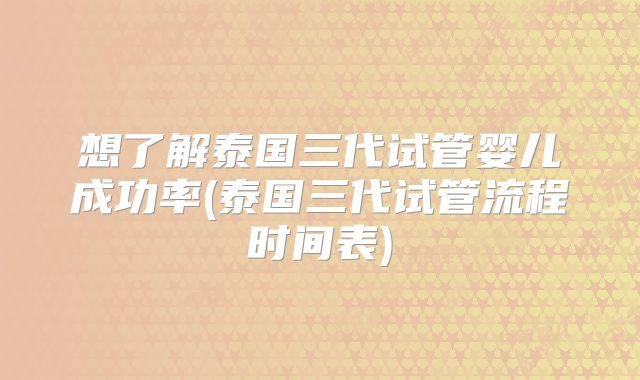 想了解泰国三代试管婴儿成功率(泰国三代试管流程时间表)