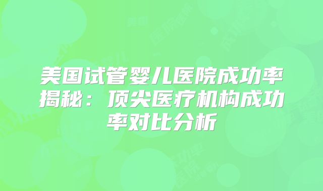 美国试管婴儿医院成功率揭秘:顶尖医疗机构成功率对比分析