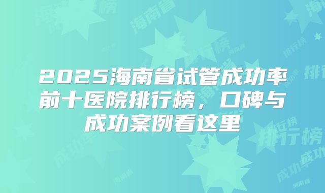 2025海南省试管成功率前十医院排行榜，口碑与成功案例看这里