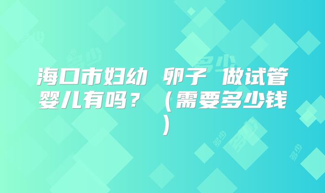 海口市妇幼 卵子 做试管婴儿有吗?(需要多少钱)