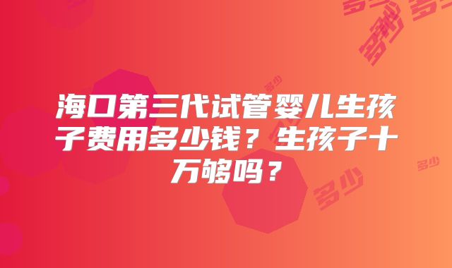 海口第三代试管婴儿生孩子费用多少钱？生孩子十万够吗？