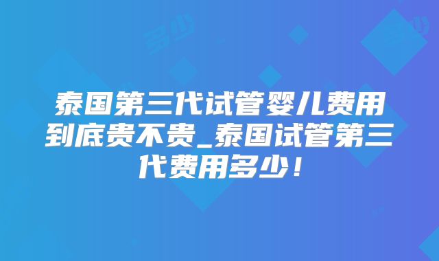 泰国第三代试管婴儿费用到底贵不贵_泰国试管第三代费用多少！