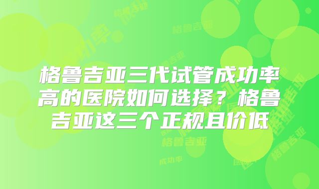 格鲁吉亚三代试管成功率高的医院如何选择？格鲁吉亚这三个正规且价低