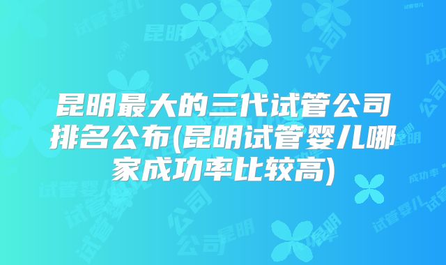 昆明最大的三代试管公司排名公布(昆明试管婴儿哪家成功率比较高)