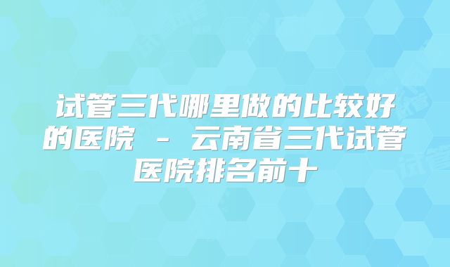 试管三代哪里做的比较好的医院 - 云南省三代试管医院排名前十